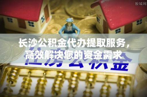 双塔长沙公积金代办提取服务，高效解决您的资金需求