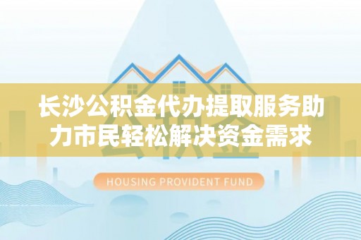 双塔长沙公积金代办提取服务助力市民轻松解决资金需求