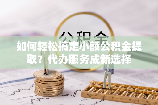 双塔如何轻松搞定小额公积金提取？代办服务成新选择