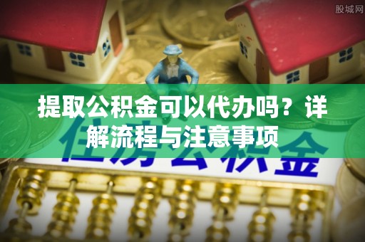 双塔提取公积金可以代办吗？详解流程与注意事项