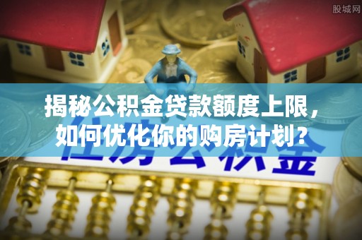 双塔揭秘公积金贷款额度上限，如何优化你的购房计划？