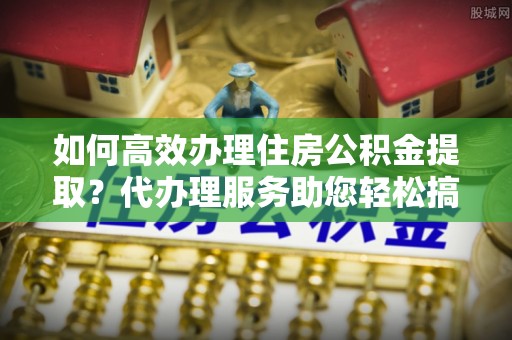 双塔如何高效办理住房公积金提取？代办理服务助您轻松搞定