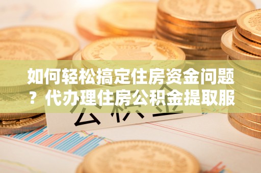 双塔如何轻松搞定住房资金问题？代办理住房公积金提取服务全解析