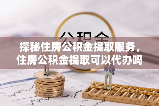 双塔探秘住房公积金提取服务，住房公积金提取可以代办吗的全方位解析