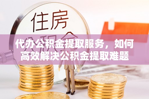 双塔代办公积金提取服务，如何高效解决公积金提取难题