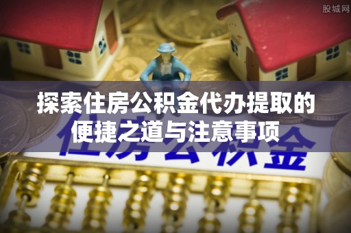 双塔探索住房公积金代办提取的便捷之道与注意事项