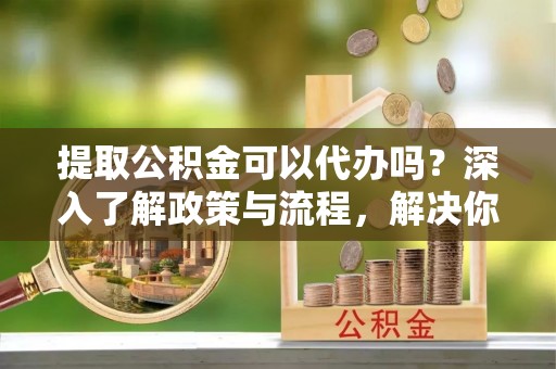 双塔提取公积金可以代办吗？深入了解政策与流程，解决你的疑问