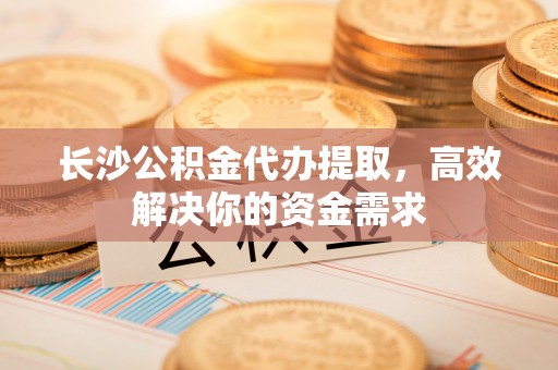 双塔长沙公积金代办提取，高效解决你的资金需求