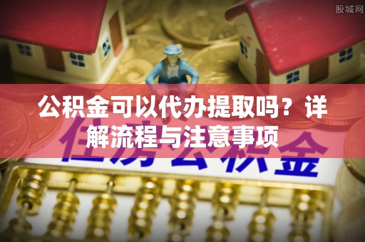 双塔公积金可以代办提取吗？详解流程与注意事项
