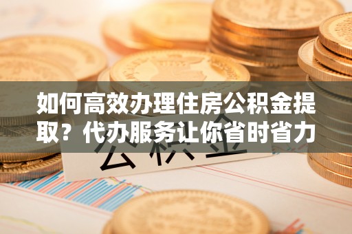 双塔如何高效办理住房公积金提取？代办服务让你省时省力